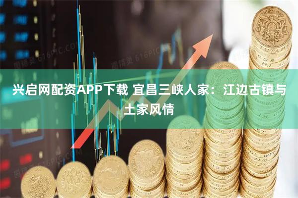 兴启网配资APP下载 宜昌三峡人家：江边古镇与土家风情