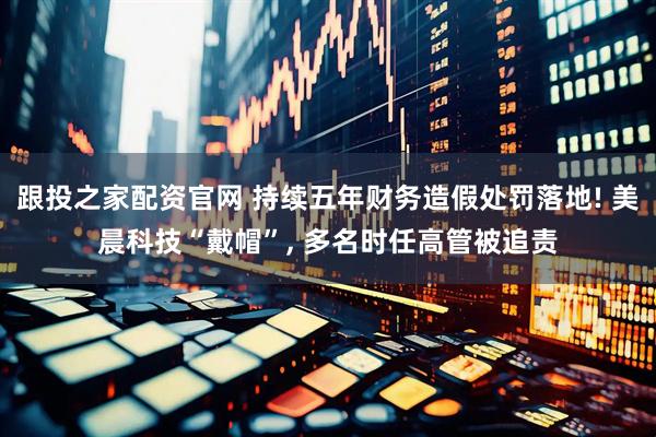 跟投之家配资官网 持续五年财务造假处罚落地! 美晨科技“戴帽”, 多名时任高管被追责