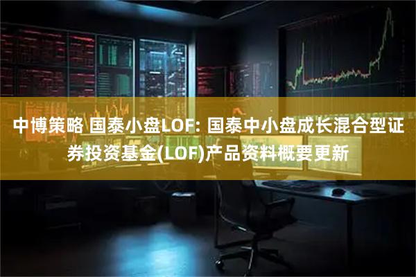 中博策略 国泰小盘LOF: 国泰中小盘成长混合型证券投资基金(LOF)产品资料概要更新