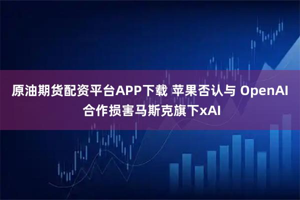 原油期货配资平台APP下载 苹果否认与 OpenAI 合作损害马斯克旗下xAI