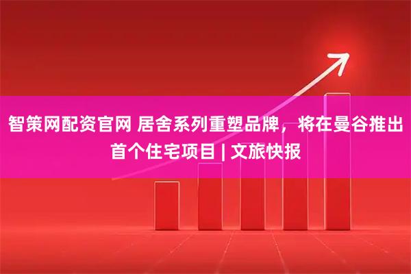 智策网配资官网 居舍系列重塑品牌，将在曼谷推出首个住宅项目 | 文旅快报