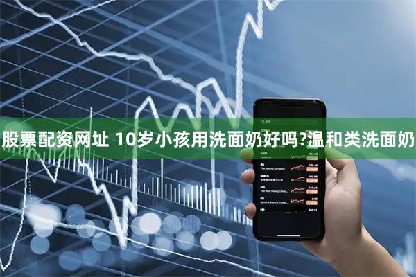股票配资网址 10岁小孩用洗面奶好吗?温和类洗面奶