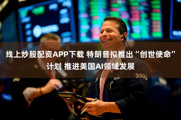 线上炒股配资APP下载 特朗普拟推出“创世使命”计划 推进美国AI领域发展