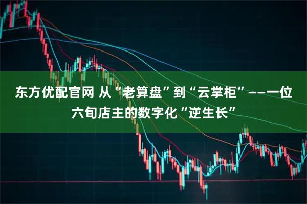 东方优配官网 从“老算盘”到“云掌柜”——一位六旬店主的数字化“逆生长”