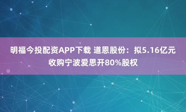 明福今投配资APP下载 道恩股份：拟5.16亿元收购宁波爱思开80%股权