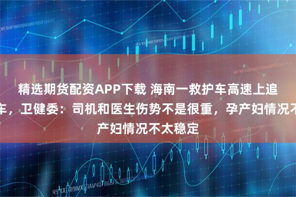 精选期货配资APP下载 海南一救护车高速上追尾小轿车，卫健委：司机和医生伤势不是很重，孕产妇情况不太稳定