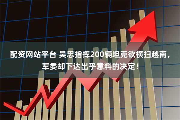 配资网站平台 吴忠指挥200辆坦克欲横扫越南，军委却下达出乎意料的决定！
