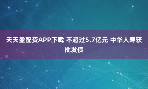 天天盈配资APP下载 不超过5.7亿元 中华人寿获批发债