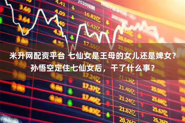 米升网配资平台 七仙女是王母的女儿还是婢女？孙悟空定住七仙女后，干了什么事？