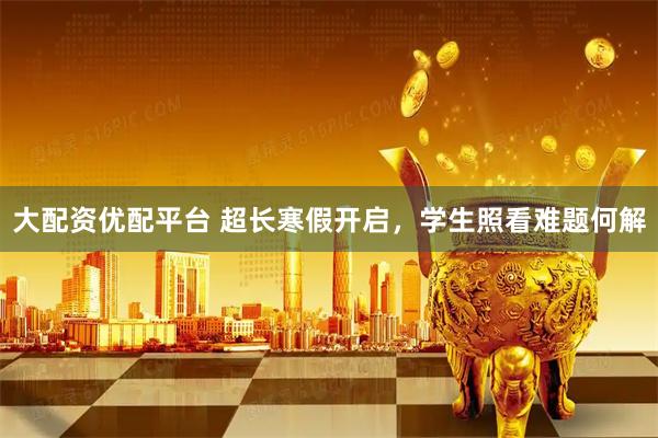 大配资优配平台 超长寒假开启，学生照看难题何解