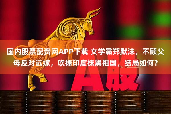 国内股票配资网APP下载 女学霸郑默沫，不顾父母反对远嫁，吹捧印度抹黑祖国，结局如何？