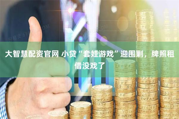 大智慧配资官网 小贷“套娃游戏”迎围剿，牌照租借没戏了
