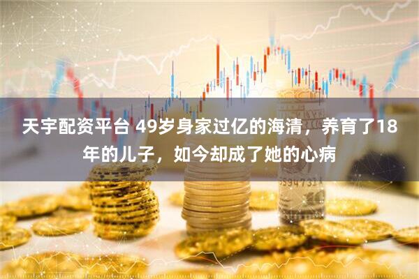天宇配资平台 49岁身家过亿的海清，养育了18年的儿子，如今却成了她的心病