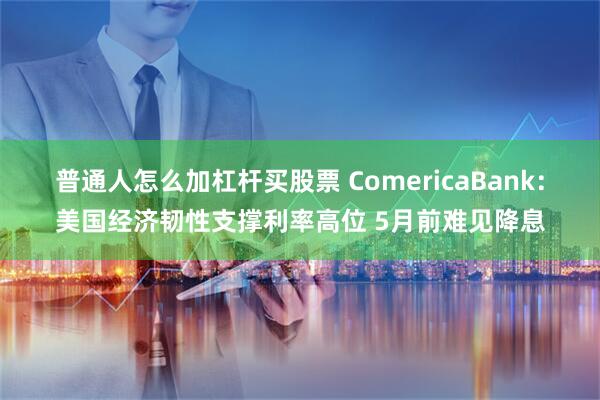 普通人怎么加杠杆买股票 ComericaBank：美国经济韧性支撑利率高位 5月前难见降息