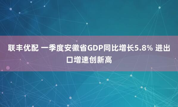 联丰优配 一季度安徽省GDP同比增长5.8% 进出口增速创新高